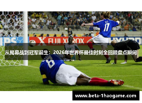 从揭幕战到冠军诞生：2026年世界杯最佳时刻全回顾盘点瞬间