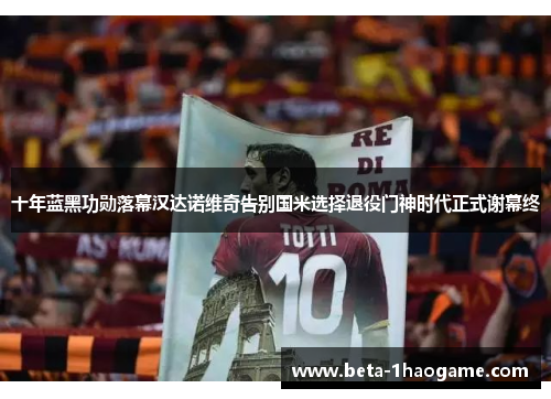 十年蓝黑功勋落幕汉达诺维奇告别国米选择退役门神时代正式谢幕终 十年蓝黑功勋落幕汉达诺维奇告别国米选择退役门神时代正式谢幕终