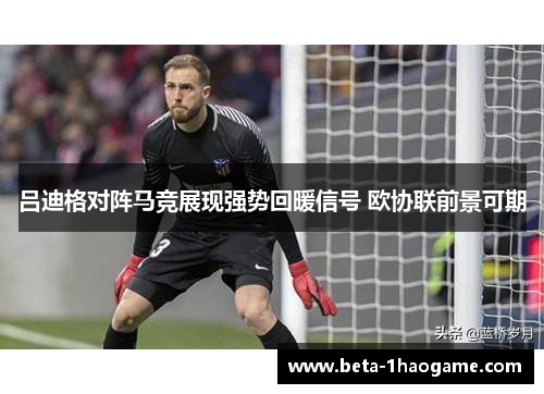 吕迪格对阵马竞展现强势回暖信号 欧协联前景可期 吕迪格对阵马竞展现强势回暖信号 欧协联前景可期